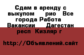 Сдам в аренду с выкупом kia рио - Все города Работа » Вакансии   . Дагестан респ.,Кизляр г.